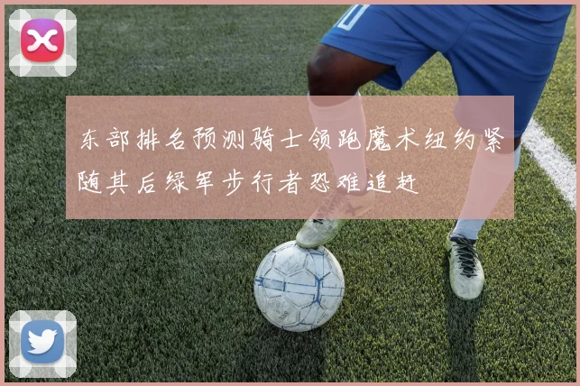 东部排名预测骑士领跑魔术纽约紧随其后绿军步行者恐难追赶