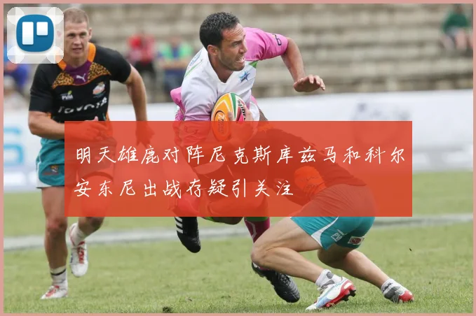 明天雄鹿对阵尼克斯库兹马和科尔安东尼出战存疑引关注