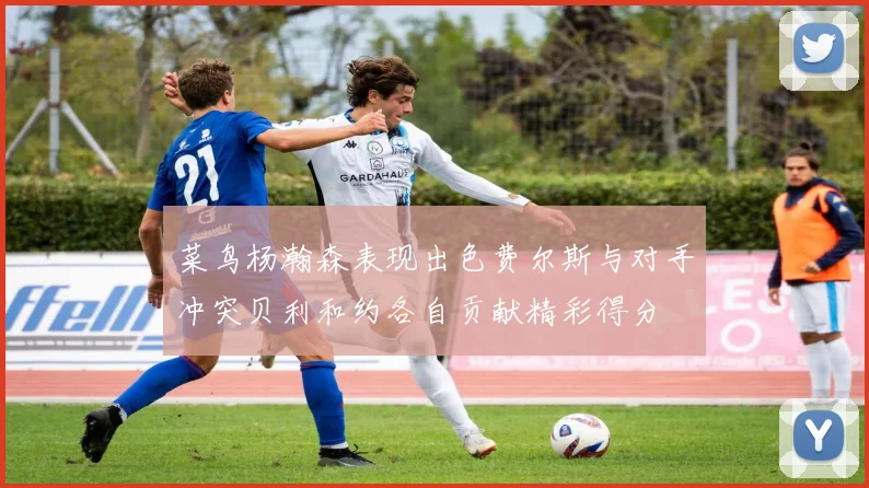 菜鸟杨瀚森表现出色费尔斯与对手冲突贝利和约各自贡献精彩得分