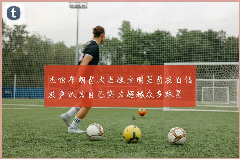 杰伦布朗首次当选全明星首发自信发声认为自己实力超越众多球员