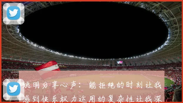 姚明分享心声：能拒绝的时刻让我感到快乐权力运用的复杂性让我深感不足