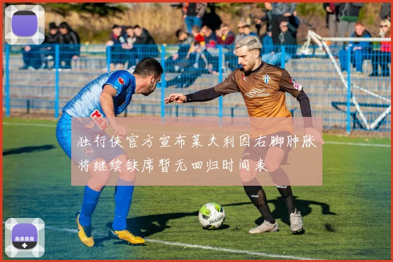 独行侠官方宣布莱夫利因右脚肿胀将继续缺席暂无回归时间表