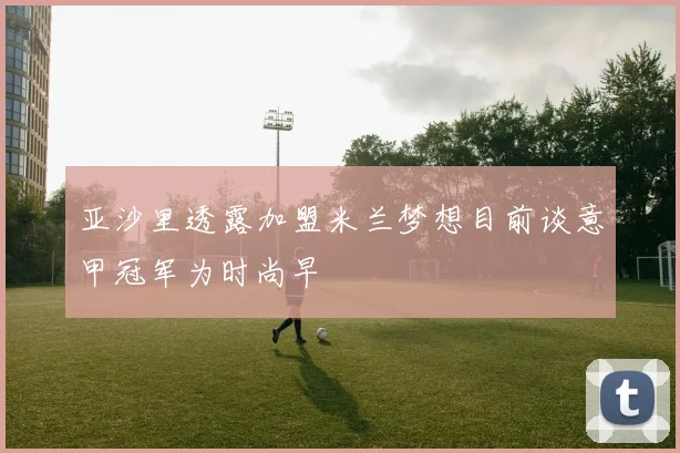 亚沙里透露加盟米兰梦想目前谈意甲冠军为时尚早