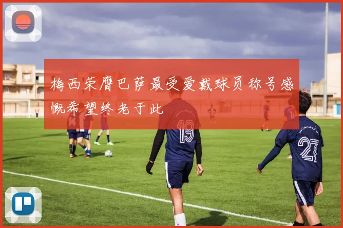 梅西荣膺巴萨最受爱戴球员称号感慨希望终老于此