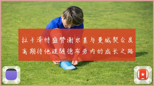 拉卡泽特盛赞谢尔基与曼城契合度高期待他追随德布劳内的成长之路