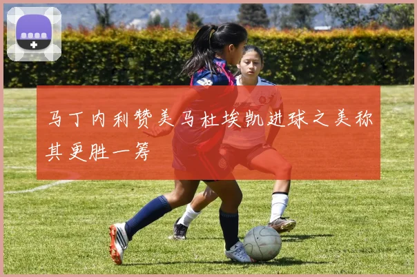 马丁内利赞美马杜埃凯进球之美称其更胜一筹