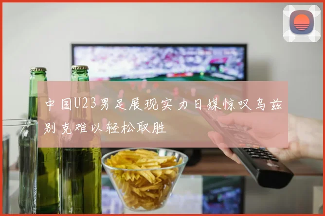 中国U23男足展现实力日媒惊叹乌兹别克难以轻松取胜