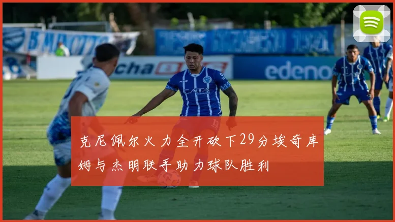克尼佩尔火力全开砍下29分埃奇库姆与杰明联手助力球队胜利