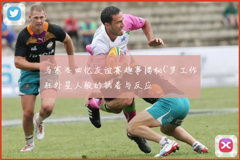 马塞洛回忆友谊赛趣事揭秘C罗工作狂外星人般的执着与反应