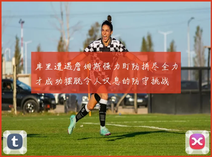 库里遭遇詹姆斯强力盯防拼尽全力才成功摆脱令人叹息的防守挑战