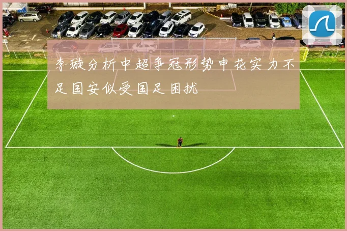 李璇分析中超争冠形势申花实力不足国安似受国足困扰