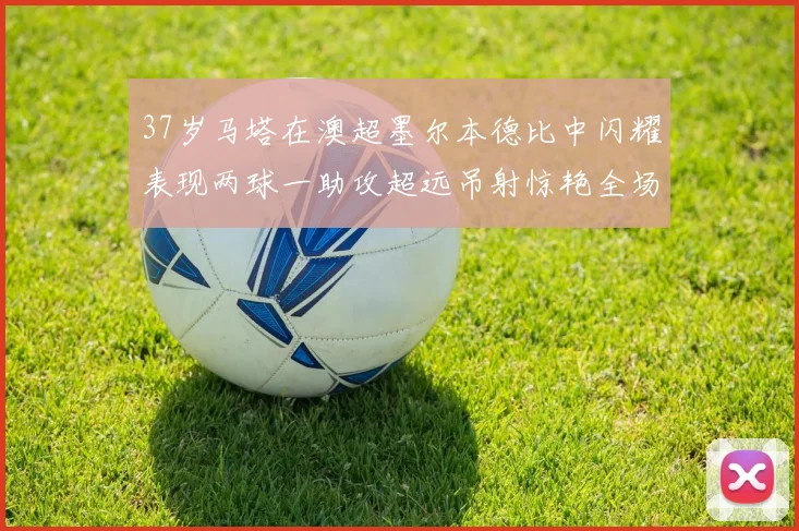 37岁马塔在澳超墨尔本德比中闪耀表现两球一助攻超远吊射惊艳全场