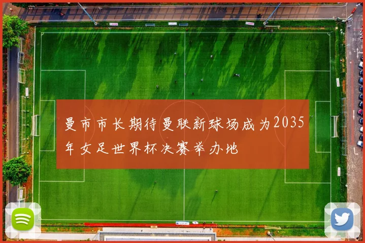 曼市市长期待曼联新球场成为2035年女足世界杯决赛举办地