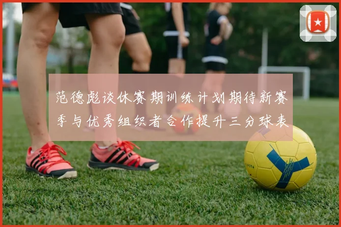 范德彪谈休赛期训练计划期待新赛季与优秀组织者合作提升三分球表现