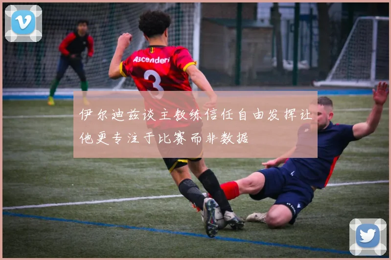 伊尔迪兹谈主教练信任自由发挥让他更专注于比赛而非数据