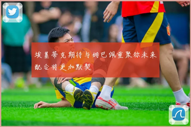 埃基蒂克期待与姆巴佩重聚称未来配合将更加默契