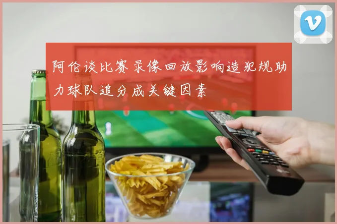 阿伦谈比赛录像回放影响造犯规助力球队追分成关键因素