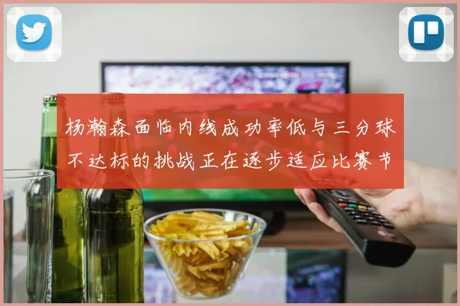 杨瀚森面临内线成功率低与三分球不达标的挑战正在逐步适应比赛节奏