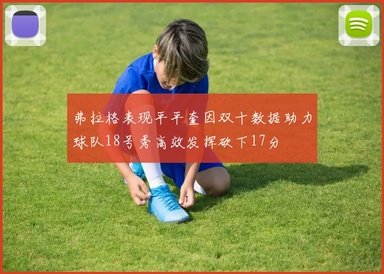 弗拉格表现平平奎因双十数据助力球队18号秀高效发挥砍下17分