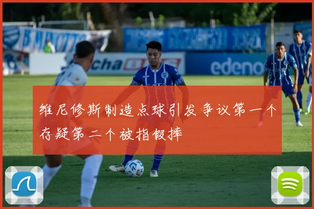 维尼修斯制造点球引发争议第一个存疑第二个被指假摔