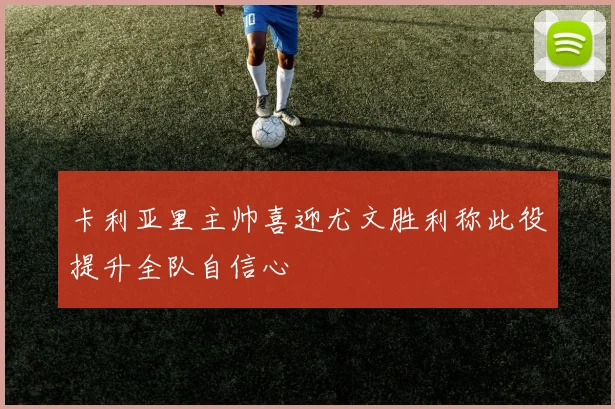 卡利亚里主帅喜迎尤文胜利称此役提升全队自信心