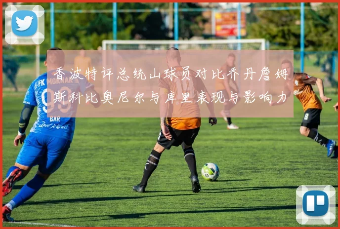 香波特评总统山球员对比乔丹詹姆斯科比奥尼尔与库里表现与影响力