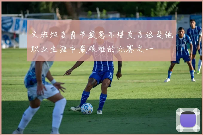 文班坦言首节疲惫不堪直言这是他职业生涯中最艰难的比赛之一