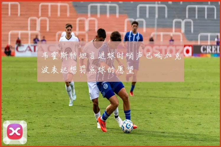 韦霍斯特坦言进球时哨声已响加克波表达想罚点球的愿望
