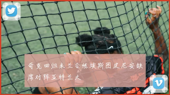 奇克回归米兰合练埃斯图皮尼安缺席对阵亚特兰大