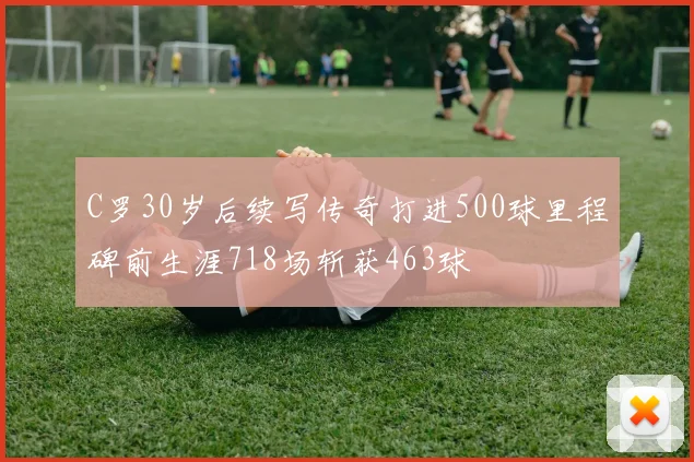 C罗30岁后续写传奇打进500球里程碑前生涯718场斩获463球