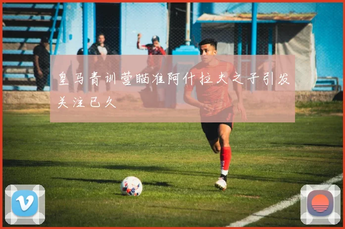 皇马青训营瞄准阿什拉夫之子引发关注已久