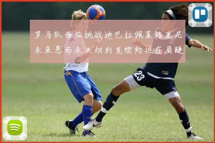 罗马队面临挑战迪巴拉佩莱格里尼未来悬而未决切利克续约迫在眉睫