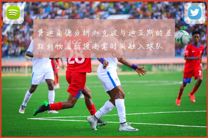 费迪南德分析加克波与迪亚斯的差距利物浦新援尚需时间融入球队