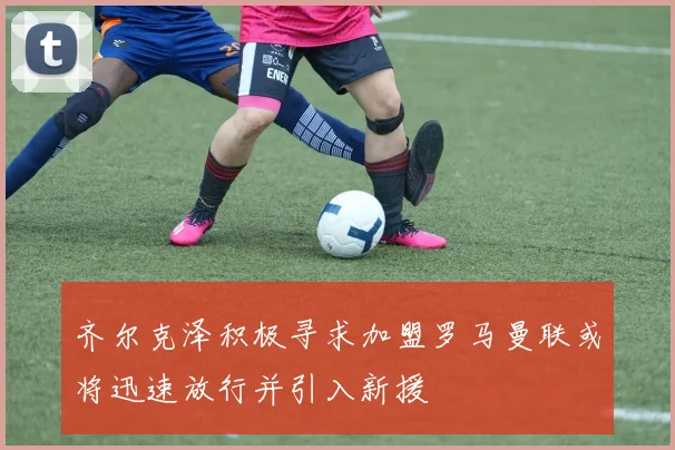 齐尔克泽积极寻求加盟罗马曼联或将迅速放行并引入新援