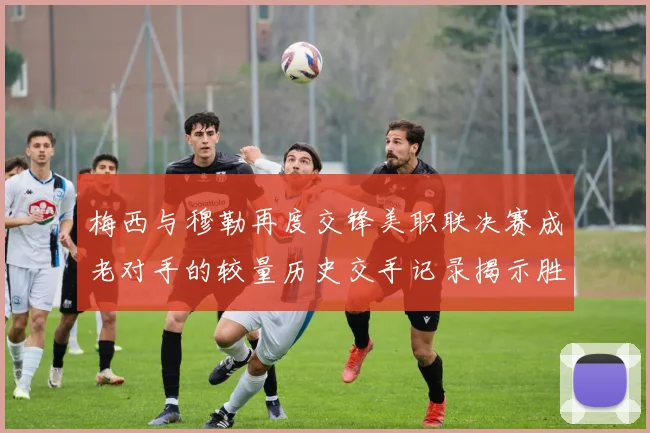 梅西与穆勒再度交锋美职联决赛成老对手的较量历史交手记录揭示胜负关系