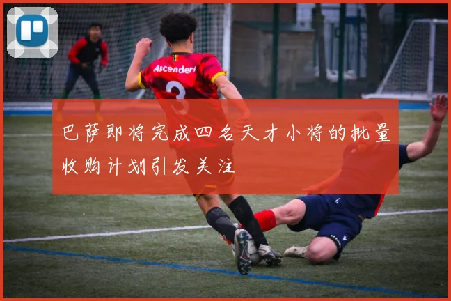 巴萨即将完成四名天才小将的批量收购计划引发关注