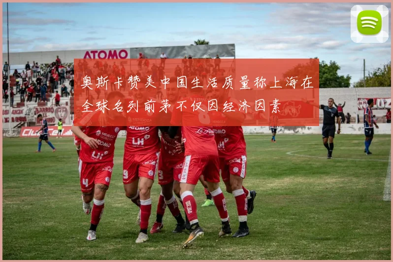 奥斯卡赞美中国生活质量称上海在全球名列前茅不仅因经济因素